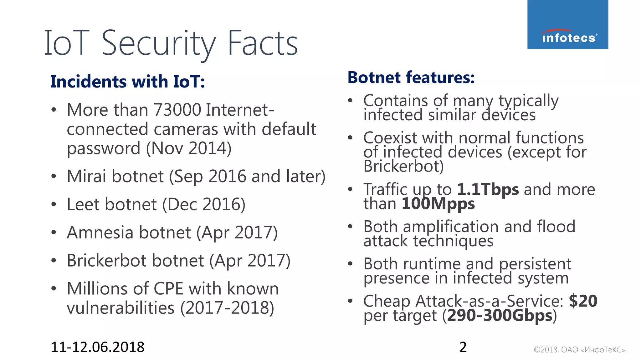 ©2018, ОАО «ИнфоТеКС».
IoT Security Facts
Incidents with IoT:
• More than 73000 Internet-
connected cameras with default
password (Nov 2014)
• Mirai botnet (Sep 2016 and later)
• Leet botnet (Dec 2016)
• Amnesia botnet (Apr 2017)
• Brickerbot botnet (Apr 2017)
• Millions of CPE with known
vulnerabilities (2017-2018)
Botnet features:
• Contains of many typically
infected similar devices
• Coexist with normal functions
of infected devices (except for
Brickerbot)
• Traffic up to 1.1Tbps and more
than 100Mpps
• Both amplification and flood
attack techniques
• Both runtime and persistent
presence in infected system
• Cheap Attack-as-a-Service: $20
per target (290-300Gbps)
11-12.06.2018 2
 