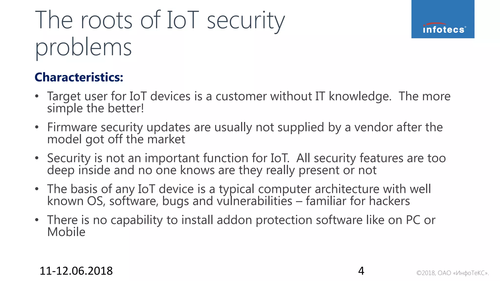 ©2018, ОАО «ИнфоТеКС».
The roots of IoT security
problems
Characteristics:
• Target user for IoT devices is a customer without IT knowledge. The more
simple the better!
• Firmware security updates are usually not supplied by a vendor after the
model got off the market
• Security is not an important function for IoT. All security features are too
deep inside and no one knows are they really present or not
• The basis of any IoT device is a typical computer architecture with well
known OS, software, bugs and vulnerabilities – familiar for hackers
• There is no capability to install addon protection software like on PC or
Mobile
11-12.06.2018 4
 