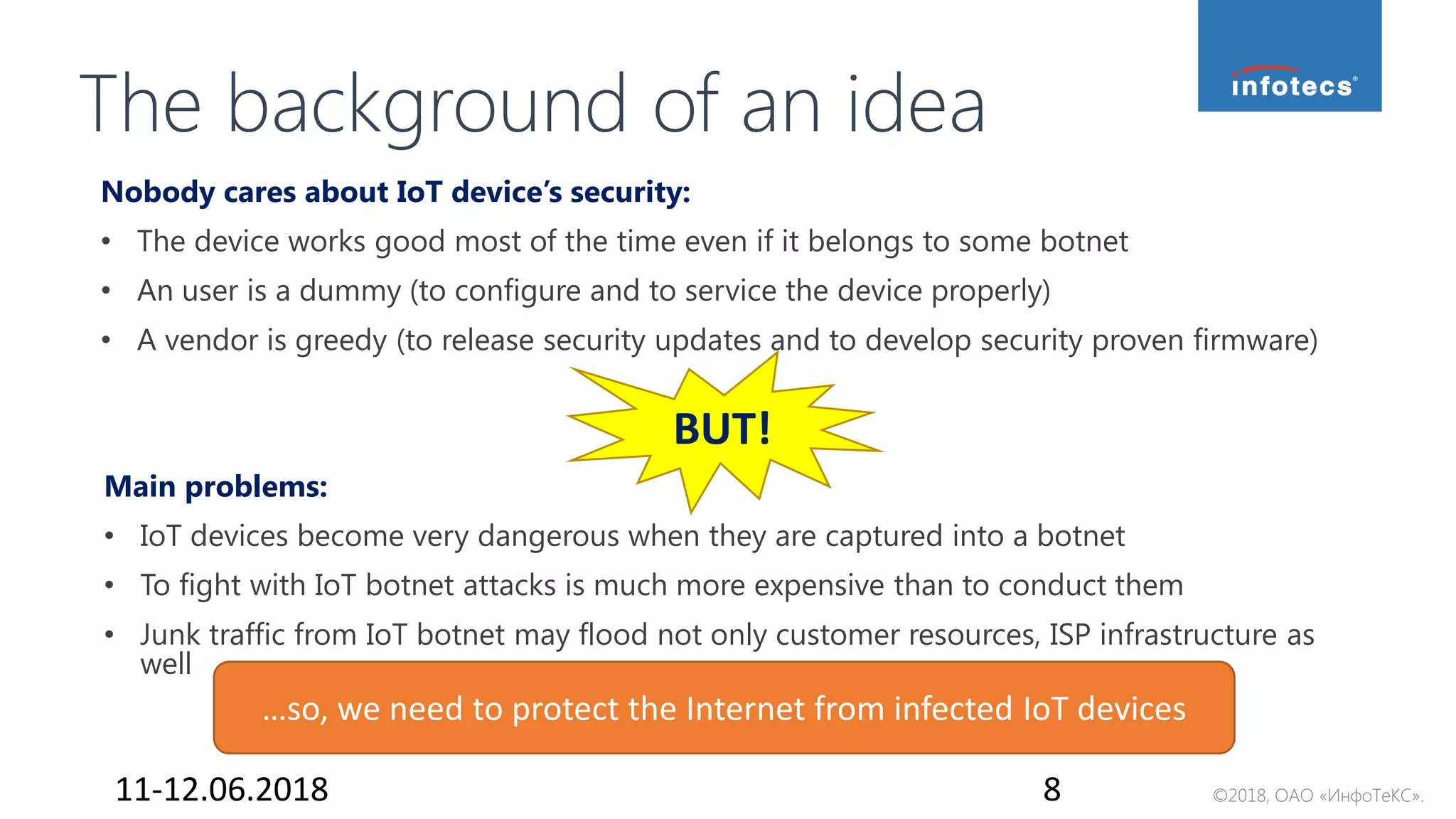 ©2018, ОАО «ИнфоТеКС».
BUT!
The background of an idea
Nobody cares about IoT device’s security:
• The device works good most of the time even if it belongs to some botnet
• An user is a dummy (to configure and to service the device properly)
• A vendor is greedy (to release security updates and to develop security proven firmware)
Main problems:
• IoT devices become very dangerous when they are captured into a botnet
• To fight with IoT botnet attacks is much more expensive than to conduct them
• Junk traffic from IoT botnet may flood not only customer resources, ISP infrastructure as
well
11-12.06.2018 8
…so, we need to protect the Internet from infected IoT devices
 