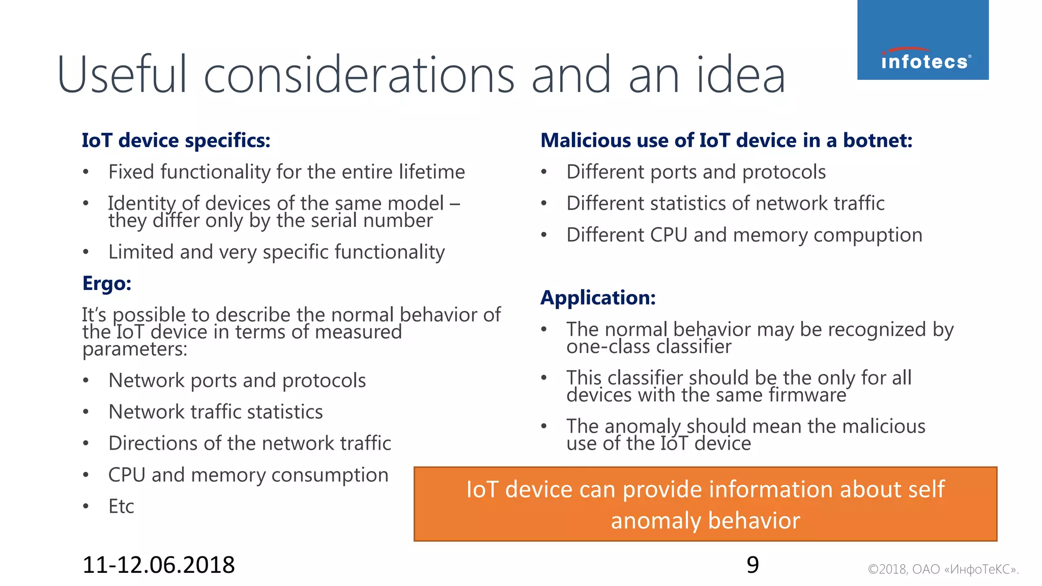 ©2018, ОАО «ИнфоТеКС».
Useful considerations and an idea
11-12.06.2018 9
Malicious use of IoT device in a botnet:
• Different ports and protocols
• Different statistics of network traffic
• Different CPU and memory compuption
Application:
• The normal behavior may be recognized by
one-class classifier
• This classifier should be the only for all
devices with the same firmware
• The anomaly should mean the malicious
use of the IoT device
IoT device specifics:
• Fixed functionality for the entire lifetime
• Identity of devices of the same model –
they differ only by the serial number
• Limited and very specific functionality
Ergo:
It’s possible to describe the normal behavior of
the IoT device in terms of measured
parameters:
• Network ports and protocols
• Network traffic statistics
• Directions of the network traffic
• CPU and memory consumption
• Etc
IoT device can provide information about self
anomaly behavior
 