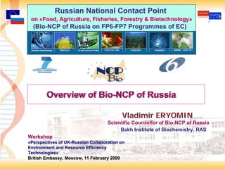 Russian National Contact Point
 on «Food, Agriculture, Fisheries, Forestry & Biotechnology»
  (Bio-NCP of Russia on FP6-FP7 Programmes of EC)




        Overview of Bio-NCP of Russia
                    Bio-NCP

                                          Vladimir ERYOMIN
                                    Scientific Counsellor of Bio-NCP of Russia
                                         Bakh Institute of Biochemistry, RAS
Workshop
«Perspectives of UK-Russian Collaboration on
Environment and Resource Efficiency
Technologies»
British Embassy, Moscow, 11 February 2009
                                                                                 1
 
