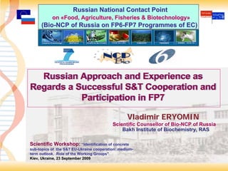 Russian National Contact Point
           on «Food, Agriculture, Fisheries & Biotechnology»
     (Bio-NCP of Russia on FP6-FP7 Programmes of EC)




  Russian Approach and Experience as
Regards a Successful S&T Cooperation and
           Participation in FP7

                                                 Vladimir ERYOMIN
                                          Scientific Counsellor of Bio-NCP of Russia
                                              Bakh Institute of Biochemistry, RAS

Scientific Workshop: “Identification of concrete
sub-topics of the S&T EU-Ukraine cooperation: medium-
sub-                   EU-                    medium-
term outlook. Role of the Working Groups”
                                  Groups”
Kiev, Ukraine, 23 September 2009
                                                                                       1
 