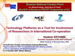 Russian National Contact Point
                              on «Biotechnology, Agriculture & Food»,
                              on «Biotechnology, Agriculture & Food»,
                  (Bio-NCP of Russia on FP6-FP7 Programmes of EC)
                  (Bio-NCP              FP6-FP7 Programmes of EC)




   Technology Platforms as a Tool for Involvement
    of Researchers in International Co-operation
                                    Co-operation
                                               Vladimir ERYOMIN
                                               Vladimir ERYOMIN
                                         Scientific Counsellor of Bio-NCP of Russia
                                         Scientific Counsellor of Bio-NCP of Russia
                                            Bakh Institute of Biochemistry, RAS
«InJoy&Train» Project, International Training Workshop:
«InJoy&Train» Project, International Training Workshop:
“Opportunities for S&T Co-operation between Belarus and EU
“Opportunities for S&T Co-operation between Belarus and EU
 in Food, Agriculture and Biotechnologies”,
 in Food, Agriculture and Biotechnologies”,
11-12 October 2007, Minsk, Belarus
11-12 October 2007, Minsk, Belarus
 