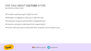 THIS TALK ABOUT CULTURE IS FOR:
(Assuming it goes according to my plan)
vlad@cm.games @vladtastic
★Founders aspiring to get it right this time
★Managers struggling to scale up or right the ship
★Employees trying to avoid another disappointment
★Investors aiming to understand their targets better
★Visitors who just want to deal with their email/IG (I won’t bother you)
 