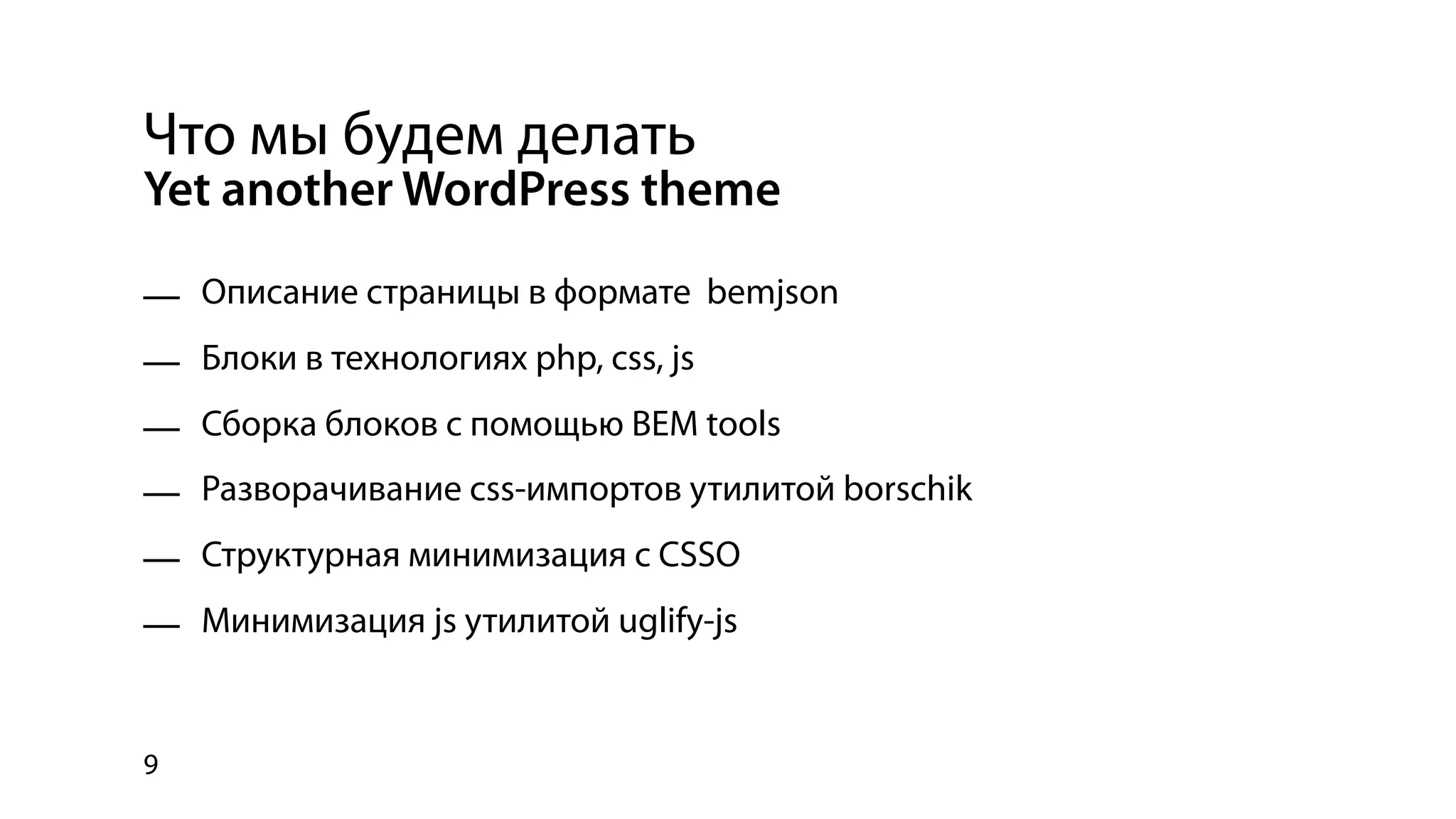 Что мы будем делать
Yet another WordPress theme

— Описание страницы в формате bemjson
— Блоки в технологиях php, css, js
— Сборка блоков с помощью BEM tools
— Разворачивание css-импортов утилитой borschik
— Структурная минимизация с CSSO
— Минимизация js утилитой uglify-js


9
 