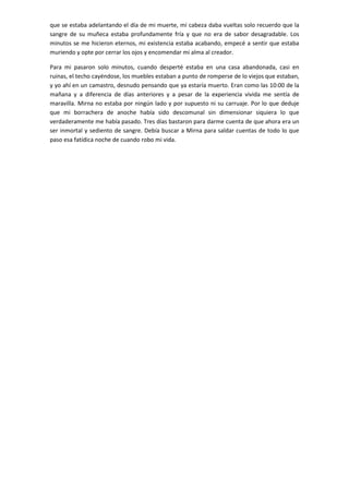 que se estaba adelantando el día de mi muerte, mi cabeza daba vueltas solo recuerdo que la
sangre de su muñeca estaba profundamente fría y que no era de sabor desagradable. Los
minutos se me hicieron eternos, mi existencia estaba acabando, empecé a sentir que estaba
muriendo y opte por cerrar los ojos y encomendar mi alma al creador.
Para mi pasaron solo minutos, cuando desperté estaba en una casa abandonada, casi en
ruinas, el techo cayéndose, los muebles estaban a punto de romperse de lo viejos que estaban,
y yo ahí en un camastro, desnudo pensando que ya estaría muerto. Eran como las 10:00 de la
mañana y a diferencia de días anteriores y a pesar de la experiencia vivida me sentía de
maravilla. Mirna no estaba por ningún lado y por supuesto ni su carruaje. Por lo que deduje
que mi borrachera de anoche había sido descomunal sin dimensionar siquiera lo que
verdaderamente me había pasado. Tres días bastaron para darme cuenta de que ahora era un
ser inmortal y sediento de sangre. Debía buscar a Mirna para saldar cuentas de todo lo que
paso esa fatídica noche de cuando robo mi vida.

 