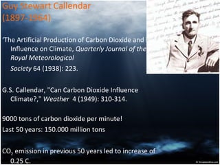 Guy Stewart Callendar  (1897-1964) ‘ The Artificial Production of Carbon Dioxide and its Influence on Climate,  Quarterly Journal of the Royal Meteorological  Society  64 (1938): 223. G.S. Callendar, "Can Carbon Dioxide Influence Climate?,"  Weather   4 (1949): 310-314. 9000 tons of carbon dioxide per minute! Last 50 years: 150.000 million tons CO 2  emission in previous 50 years led to increase of 0.25 C.  
