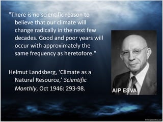 "There is no scientific reason to believe that our climate will change radically in the next few decades. Good and poor years will occur with approximately the same frequency as heretofore."  Helmut Landsberg, ‘Climate as a Natural Resource,’  Scientific Monthly , Oct 1946: 293-98.   