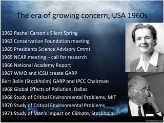 The era of growing concern, USA 1960s 1962 Rachel Carson’s Silent Spring 1963 Conservation Foundation meeting 1965 Presidents Science Advisory Cmmt 1965 NCAR meeting – call for research  1966 National Academy Report 1967 WMO and ICSU create GARP  Bert Bolin (Stockholm) GARP and IPCC Chairman 1968 Global Effects of Pollution, Dallas   1968   Study of Critical Environmental Problems, MIT 1970 Study of Critical Environmental Problems 1971 Study of Man's Impact on Climate , Stockholm 
