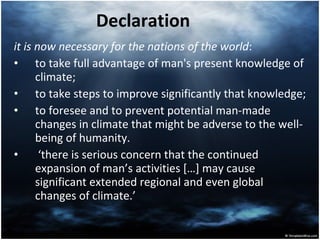 Declaration it is now necessary for the nations of the world :  to take full advantage of man's present knowledge of climate;  to take steps to improve significantly that knowledge;  to foresee and to prevent potential man-made changes in climate that might be adverse to the well-being of humanity.  ‘ there is serious concern that the continued expansion of man’s activities […] may cause significant extended regional and even global changes of climate.’  
