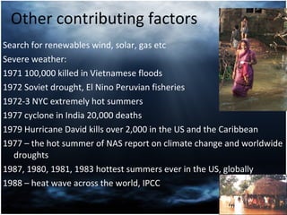 Other contributing factors Search for renewables wind, solar, gas etc Severe weather:  1971 100,000 killed in Vietnamese floods  1972 Soviet drought, El Nino Peruvian fisheries 1972-3 NYC extremely hot summers 1977 cyclone in India 20,000 deaths 1979 Hurricane David kills over 2,000 in the US and the Caribbean  1977 – the hot summer of NAS report on climate change and  worldwide droughts 1987, 1980, 1981, 1983 hottest summers ever in the US, globally 1988 – heat wave across the world, IPCC 