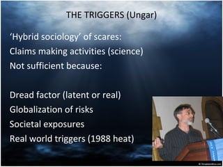 THE TRIGGERS (Ungar) ‘ Hybrid sociology’ of scares: Claims making activities (science) Not sufficient because: Dread factor (latent or real) Globalization of risks Societal exposures Real world triggers (1988 heat) 
