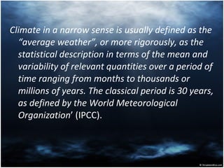 Climate in a narrow sense is usually defined as the “average weather”, or more rigorously, as the statistical description in terms of the mean and variability of relevant quantities over a period of time ranging from months to thousands or millions of years. The classical period is 30 years, as defined by the World Meteorological Organization ’ (IPCC). 