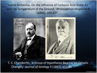 Svante Arrhenius, On the Influence of Carbonic Acid in the Air upon he Temperature of the Ground,’  Philosophical Magazine  4 (1896): 200-207.  T. C. Chamberlin, ‘A Group of Hypotheses Bearing on Climatic Changes,’  Journal of Geology  5 (1897): 653-83.  
