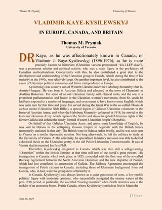 Thomas M. Prymak University of Toronto
1 | P a g e
June 20, 2019
VLADIMIR-KAYE-KYSILEWSKYJ
IN EUROPE, CANADA, AND BRITAIN
Thomas M. Prymak
University of Toronto
Kaye, as he was affectionately known in Canada, or
Vladimir J. Kaye-Kysilewskyj (1896-1976), as he is more
precisely known to historians (Ukrainian version pronounced “kis-i-LEV-skee”),
was a prominent scholar and political activist, who was a main figure in the pre-history of
Canadian multiculturalism. Concurrently with this, he also contributed a great deal to the
development and understanding of the Ukrainian group in Canada, which during the time of his
maturity in the 1940s, was relatively large. On another important level, he also contributed to the
cause of Ukrainian political autonomy and future independence in Europe.
Kysilewskyj was a native son of Western Ukraine under the Habsburg Monarchy; that is,
Austria-Hungary. He was born in Austrian Galicia and educated in the town of Chernivtsi in
Austrian Bukovina. The scion of an old Ukrainian family with clerical roots, and the son of a
prominent parliamentarian and leader in the Ukrainian women’s movement, from his youth he
had been exposed to a number of languages, and even seems to have known some English, which
was quite rare for that time and place. He served during the Great War in the so-called Ukrainski
sichovi striltsi (Ukrainian Sich Rifles), a special legion of Galician Ukrainian volunteers in the
Imperial Austrian Army; and when the Habsburg Monarchy collapsed in 1918, he served in the
Galician Ukrainian Army, which replaced the Striltsi and strove to uphold Ukrainian rights in the
former Galicia and defend the newly-formed Western Ukrainian People’s Republic.
On behalf of that Galician Ukrainian Army, and given some knowledge of English, he
was sent to Odessa in the collapsing Russian Empire to negotiate with the British forces
temporarily stationed in that city. The British were in Odessa rather briefly, and he was soon sent
to Vienna on a similar diplomatic mission. Not long afterwards, he left the military to study at
the University of Vienna. At the university, he specialized in history and soon was able to defend
a doctoral thesis on the Ukrainian gentry in the old Polish-Lithuanian Commonwealth. It was at
Vienna that he received his first PhD.
Thereafter, Kysilewskyj emigrated to Canada, which was then still a self-governing
“Dominion” within the British Empire, at that time still one of the world’s great powers. His
immigration to Canada, which took place in 1925, coincided with the first year of the so-called
Railway Agreement between the North American Dominion and the new Republic of Poland,
which had just completed its annexation of Galicia. The Railway Agreement encouraged the
immigration of Polish citizens to Canada, including those of Ukrainian background from old
Galicia, who, in fact, were the group most affected by it.
In Canada, Kysilewskyj was always known as a quiet gentleman of sorts, a low-profile
political figure with moderate opinions, who successfully navigated the stormy waters of the
post-1918 period, in particular, the so-called “roaring twenties” when North America was in the
middle of an economic boom. Prairie Canada, where Kysilewskyj settled (at first in Manitoba
Dr
 