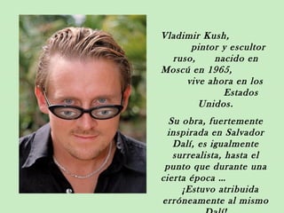 Vladimir Kush,
      pintor y escultor
  ruso,    nacido en
Moscú en 1965,
     vive ahora en los
             Estados
        Unidos.
  Su obra, fuertemente
 inspirada en Salvador
   Dalí, es igualmente
   surrealista, hasta el
 punto que durante una
cierta época …
     ¡Estuvo atribuida
erróneamente al mismo
 