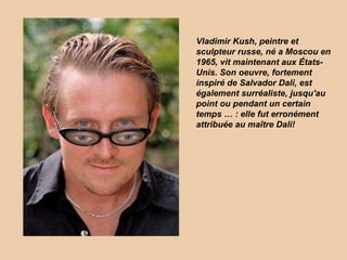 Vladimir Kush, peintre et sculpteur russe, né а Moscou en 1965, vit maintenant aux États-Unis. Son oeuvre, fortement inspiré de Salvador Dali, est également surréaliste, jusqu'au point ou pendant un certain temps … : elle fut erronément attribuée au maître Dali! 