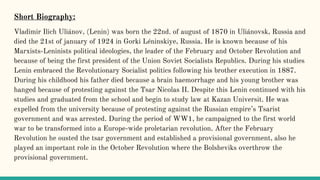 Vladimir Ilich Uliánov, (Lenin) was born the 22nd. of august of 1870 in Uliánovsk, Russia and
died the 21st of january of 1924 in Gorki Léninskiye, Russia. He is known because of his
Marxists-Leninists political ideologies, the leader of the February and October Revolution and
because of being the first president of the Union Soviet Socialists Republics. During his studies
Lenin embraced the Revolutionary Socialist politics following his brother execution in 1887.
During his childhood his father died because a brain haemorrhage and his young brother was
hanged because of protesting against the Tsar Nicolas II. Despite this Lenin continued with his
studies and graduated from the school and begin to study law at Kazan Universit. He was
expelled from the university because of protesting against the Russian empire’s Tsarist
government and was arrested. During the period of WW1, he campaigned to the first world
war to be transformed into a Europe-wide proletarian revolution. After the February
Revolution he ousted the tsar government and established a provisional government, also he
played an important role in the October Revolution where the Bolsheviks overthrow the
provisional government.
Short Biography:
 