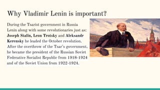 Why Vladimir Lenin is important?
During the Tsarist government in Russia
Lenin along with some revolutionaries just as:
Joseph Stalin, Leon Trotsky and Aleksandr
Kerensky he leaded the October revolution.
After the overthrow of the Tsar’s government,
he became the president of the Russian Soviet
Federative Socialist Republic from 1918-1924
and of the Soviet Union from 1922-1924.
 