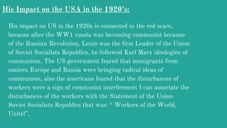 His Impact on the USA in the 1920’s:
His impact on US in the 1920s is connected to the red scare,
because after the WW1 russia was becoming communist because
of the Russian Revolution, Lenin was the first Leader of the Union
of Soviet Socialists Republics, he followed Karl Marx ideologies of
communism. The US government feared that immigrants from
eastern Europe and Russia were bringing radical ideas of
communism, also the americans feared that the disturbances of
workers were a sign of communist interference; I can associate the
disturbances of the workers with the Statement of the Union
Soviet Socialists Republics that was: “ Workers of the World,
Unite!”.
 