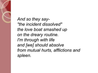 And so they say-
"the incident dissolved"
the love boat smashed up
on the dreary routine.
I'm through with life
and [we] should absolve
from mutual hurts, afflictions and
spleen.
 