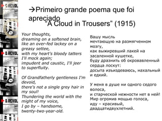 Primeiro grande poema que foi
   apreciado
        “A Cloud in Trousers” (1915)
Your thoughts,
                                    Вашу мысль
dreaming on a softened brain,
                                    мечтающую на размягченном
like an over-fed lackey on a
                                    мозгу,
greasy settee,
                                    как выжиревший лакей на
with my heart's bloody tatters
                                    засаленной кушетке,
I'll mock again;
                                    буду дразнить об окровавленный
impudent and caustic, I'll jeer
                                    сердца лоскут:
to superfluity.
                                    досыта изъиздеваюсь, нахальный
                                    и едкий.
Of Grandfatherly gentleness I'm
devoid,
                                    У меня в душе ни одного седого
there's not a single grey hair in
                                    волоса,
my soul!
                                    и старческой нежности нет в ней!
Thundering the world with the
                                    Мир огромив мощью голоса,
might of my voice,
                                    иду – красивый,
I go by – handsome,
                                    двадцатидвухлетний.
twenty-two-year-old.
 