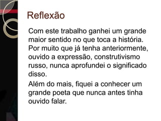Reflexão
Com este trabalho ganhei um grande
maior sentido no que toca a história.
Por muito que já tenha anteriormente,
ouvido a expressão, construtivismo
russo, nunca aprofundei o significado
disso.
Além do mais, fiquei a conhecer um
grande poeta que nunca antes tinha
ouvido falar.
 