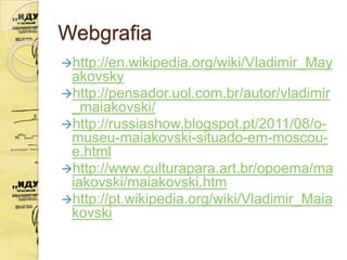 Webgrafia
http://en.wikipedia.org/wiki/Vladimir_May
 akovsky
http://pensador.uol.com.br/autor/vladimir
 _maiakovski/
http://russiashow.blogspot.pt/2011/08/o-
 museu-maiakovski-situado-em-moscou-
 e.html
http://www.culturapara.art.br/opoema/ma
 iakovski/maiakovski.htm
http://pt.wikipedia.org/wiki/Vladimir_Maia
 kovski
 