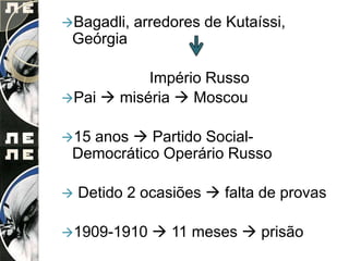 Bagadli,   arredores de Kutaíssi,
 Geórgia

           Império Russo
Pai  miséria  Moscou


15anos  Partido Social-
 Democrático Operário Russo

   Detido 2 ocasiões  falta de provas

1909-1910     11 meses  prisão
 