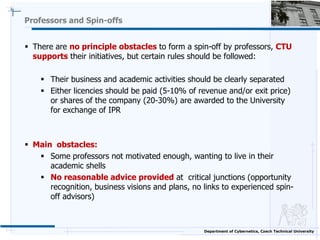 Professors and Spin-offs


 There are no principle obstacles to form a spin-off by professors, CTU
  supports their initi...
