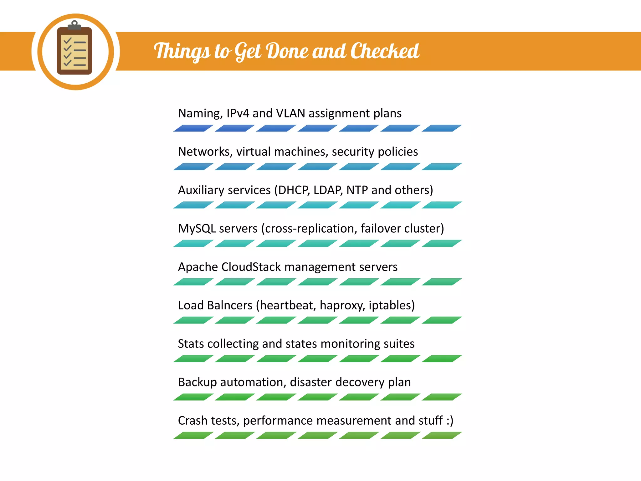 Things to Get Done and Checked
Naming, IPv4 and VLAN assignment plans
Networks, virtual machines, security policies
Auxiliary services (DHCP, LDAP, NTP and others)
MySQL servers (cross-replication, failover cluster)
Apache CloudStack management servers
Load Balncers (heartbeat, haproxy, iptables)
Stats collecting and states monitoring suites
Backup automation, disaster decovery plan
Crash tests, performance measurement and stuff :)