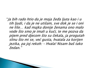 “Ja bih rado htio da je moja žeđa ljuta kao i u 
tih ljudi, i da je ne utišam, sve dok je se i oni 
ne liše… kad majka donije ženama ono malo 
vode što smo je imali u kući, te me pozva da 
pijem pred djecom što su čekala, ja progutah 
slinu što mi se, već gusta, hvatala za korijen 
jezika, pa joj rekoh: – Hvala! Nisam baš tako 
žedan.” 
 