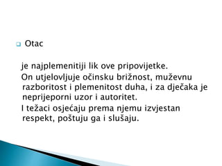  Otac 
je najplemenitiji lik ove pripovijetke. 
On utjelovljuje očinsku brižnost, muževnu 
razboritost i plemenitost duha, i za dječaka je 
neprijeporni uzor i autoritet. 
I težaci osjećaju prema njemu izvjestan 
respekt, poštuju ga i slušaju. 
 