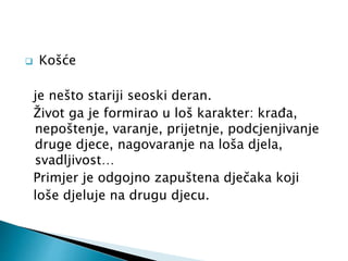  Košće 
je nešto stariji seoski deran. 
Život ga je formirao u loš karakter: krađa, 
nepoštenje, varanje, prijetnje, podcjenjivanje 
druge djece, nagovaranje na loša djela, 
svadljivost… 
Primjer je odgojno zapuštena dječaka koji 
loše djeluje na drugu djecu. 
 