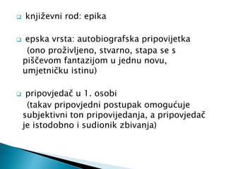  književni rod: epika 
 epska vrsta: autobiografska pripovijetka 
(ono proživljeno, stvarno, stapa se s 
piščevom fantazijom u jednu novu, 
umjetničku istinu) 
 pripovjedač u 1. osobi 
(takav pripovjedni postupak omogućuje 
subjektivni ton pripovijedanja, a pripovjedač 
je istodobno i sudionik zbivanja) 
 