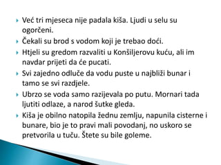  Već tri mjeseca nije padala kiša. Ljudi u selu su 
ogorčeni. 
 Čekali su brod s vodom koji je trebao doći. 
 Htjeli su gredom razvaliti u Konšiljerovu kuću, ali im 
navdar prijeti da će pucati. 
 Svi zajedno odluče da vodu puste u najbliži bunar i 
tamo se svi razdjele. 
 Ubrzo se voda samo razijevala po putu. Mornari tada 
ljutiti odlaze, a narod šutke gleda. 
 Kiša je obilno natopila žednu zemlju, napunila cisterne i 
bunare, bio je to pravi mali povodanj, no uskoro se 
pretvorila u tuču. Štete su bile goleme. 
 