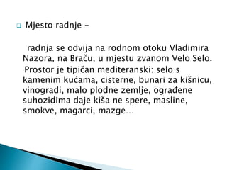  Mjesto radnje - 
radnja se odvija na rodnom otoku Vladimira 
Nazora, na Braču, u mjestu zvanom Velo Selo. 
Prostor je tipičan mediteranski: selo s 
kamenim kućama, cisterne, bunari za kišnicu, 
vinogradi, malo plodne zemlje, ograđene 
suhozidima daje kiša ne spere, masline, 
smokve, magarci, mazge… 
 