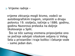  Vrijeme radnje – 
vrijeme zbivanja mogli bismo, vodeći se 
autobiografskim tragom, smjestiti u drugu 
polovicu 19. stoljeća, točnije u 1886. godinu, 
godinu Nazorova prelaska na daljnje 
školovanje u Split. 
Što se tiče samog vremena pripovijetke ono 
se počinje odvijati silaskom seljana iz Velog 
Sela u pristanište i traje koliko i čekanje vode 
– samo jedan dan. 
 