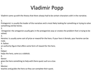 Vladimir Popp
Vladimir came up with the theory that there always had to be certain characters with in the narrative.
1.
Protagonist: is usually the leader of the narrative and is most likely looking for something or trying to solve
something and be heroic.
2.
Antagonist: the antagonist usually gets in the protagonists way or creates the problem that is trying to be
solved.
3.
Heroine: Is usually some sort of prize or reward for the hero. If your hero is female, your heroine can be
male.
4. Father:
an authority figure that offers some form of reward for the hero.
5.
Helper:
helps the hero, same as a sidekick.
6.
Donor:
gives the hero something to help with there quest such as a clue.
7.
Mentor:
teaches and guides the hero so they can complete their quest.

 