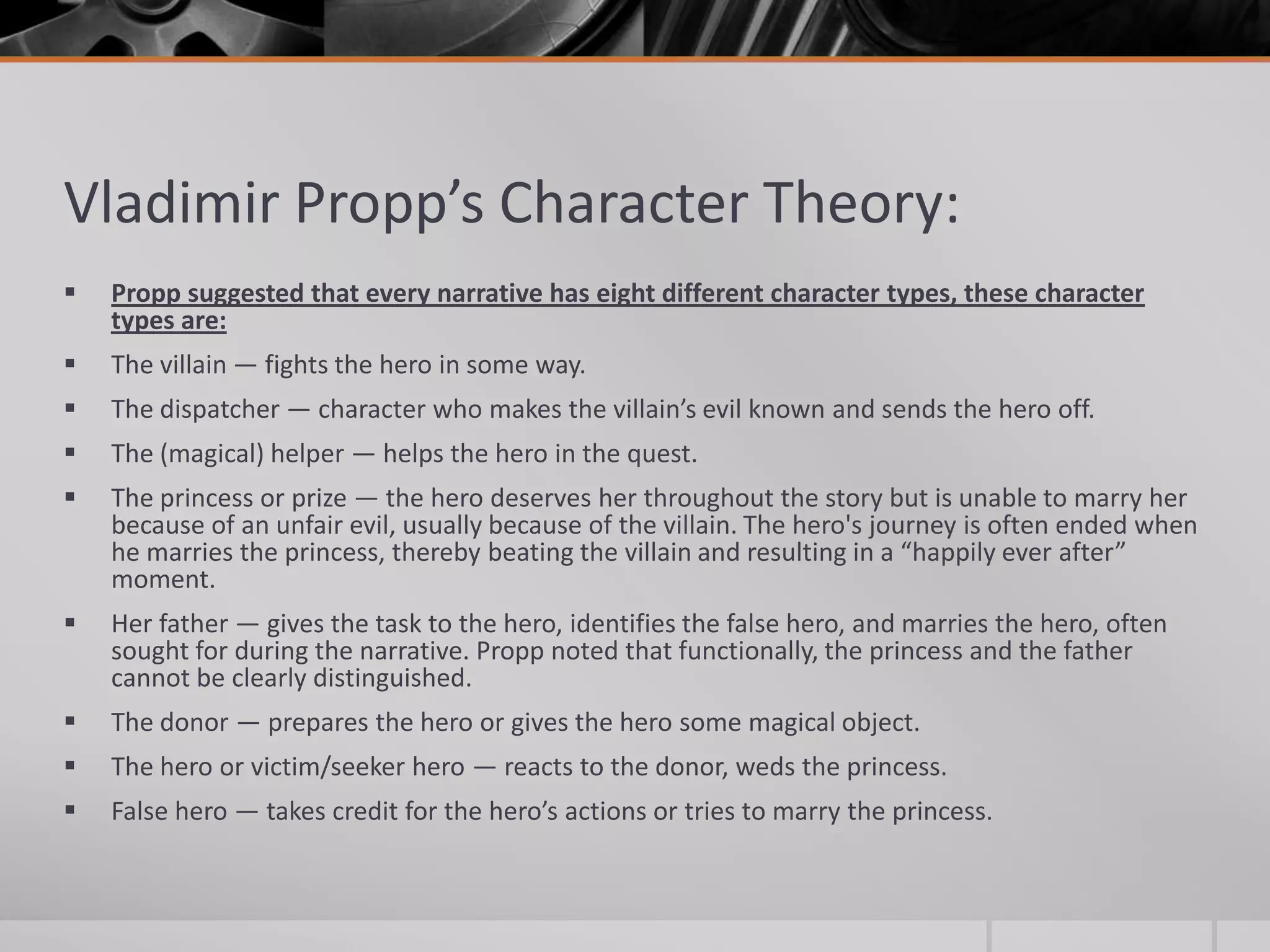 Vladimir Propp’s Character Theory:
   Propp suggested that every narrative has eight different character types, these character
    types are:
   The villain — fights the hero in some way.
   The dispatcher — character who makes the villain’s evil known and sends the hero off.
   The (magical) helper — helps the hero in the quest.
   The princess or prize — the hero deserves her throughout the story but is unable to marry her
    because of an unfair evil, usually because of the villain. The hero's journey is often ended when
    he marries the princess, thereby beating the villain and resulting in a “happily ever after”
    moment.
   Her father — gives the task to the hero, identifies the false hero, and marries the hero, often
    sought for during the narrative. Propp noted that functionally, the princess and the father
    cannot be clearly distinguished.
   The donor — prepares the hero or gives the hero some magical object.
   The hero or victim/seeker hero — reacts to the donor, weds the princess.
   False hero — takes credit for the hero’s actions or tries to marry the princess.
 