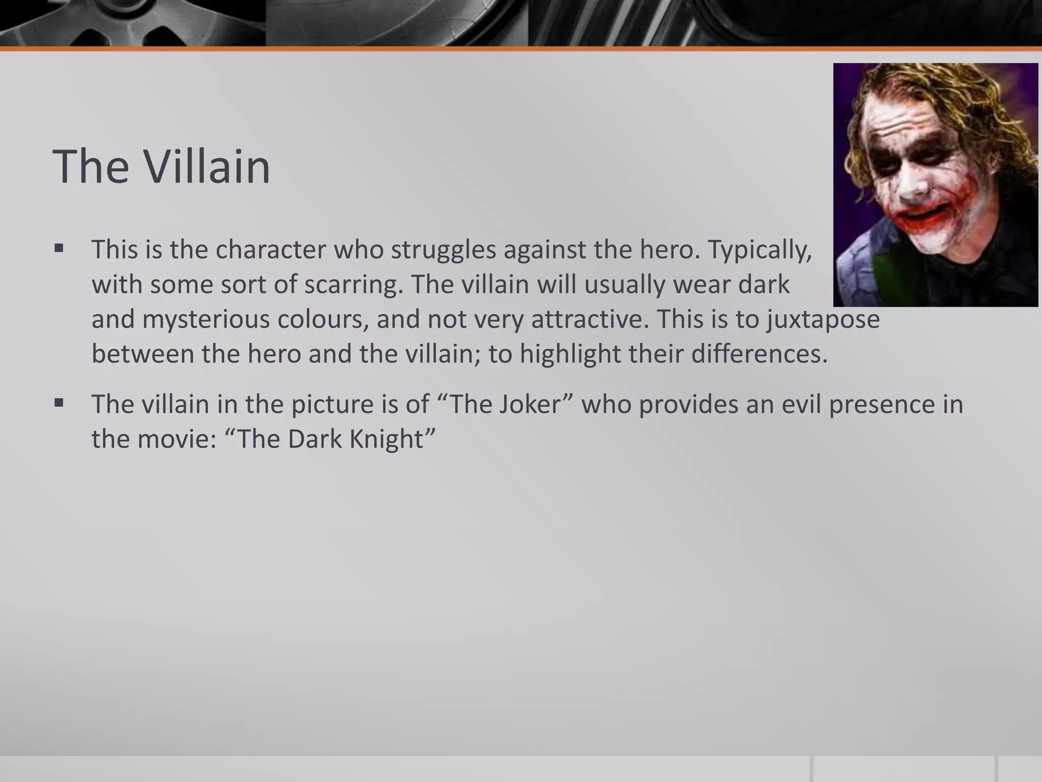 The Villain
 This is the character who struggles against the hero. Typically,
  with some sort of scarring. The villain will usually wear dark
  and mysterious colours, and not very attractive. This is to juxtapose
  between the hero and the villain; to highlight their differences.
 The villain in the picture is of “The Joker” who provides an evil presence in
  the movie: “The Dark Knight”
 