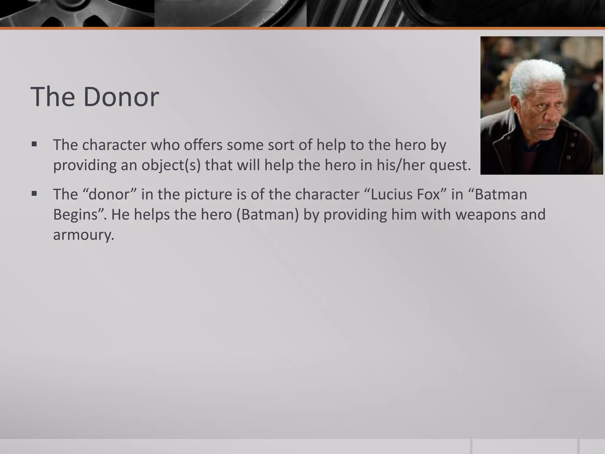 The Donor
 The character who offers some sort of help to the hero by
  providing an object(s) that will help the hero in his/her quest.
 The “donor” in the picture is of the character “Lucius Fox” in “Batman
  Begins”. He helps the hero (Batman) by providing him with weapons and
  armoury.
 