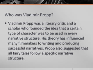 Who was Vladimir Propp?
 Vladimir Propp was a literary critic and a
  scholar who founded the idea that a certain
  type of character was to be used in every
  narrative structure. His theory has influenced
  many filmmakers to writing and producing
  successful narratives. Propp also suggested that
  all fairy tales follow a specific narrative
  structure.
 