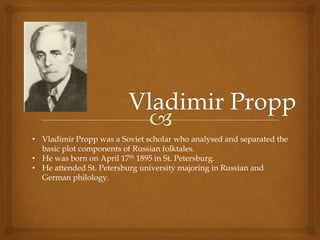• Vladimir Propp was a Soviet scholar who analysed and separated the
basic plot components of Russian folktales.
• He was born on April 17th 1895 in St. Petersburg.
• He attended St. Petersburg university majoring in Russian and
German philology.

 