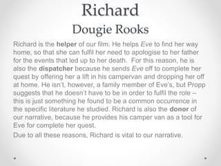 Richard
Dougie Rooks
Richard is the helper of our film. He helps Eve to find her way
home, so that she can fulfil her need to apologise to her father
for the events that led up to her death. For this reason, he is
also the dispatcher because he sends Eve off to complete her
quest by offering her a lift in his campervan and dropping her off
at home. He isn’t, however, a family member of Eve’s, but Propp
suggests that he doesn’t have to be in order to fulfil the role –
this is just something he found to be a common occurrence in
the specific literature he studied. Richard is also the donor of
our narrative, because he provides his camper van as a tool for
Eve for complete her quest.
Due to all these reasons, Richard is vital to our narrative.
 