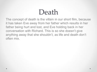 Death
The concept of death is the villain in our short film, because
it has taken Eve away from her father which results in her
father being hurt and lost, and Eve holding back in her
conversation with Richard. This is so she doesn’t give
anything away that she shouldn’t, as life and death don’t
often mix.
 