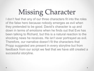 Missing Character
I don’t feel that any of our three characters fit into the roles
of the false hero because nobody emerges as evil when
they pretended to be good. David’s character is up and
down in terms of emotions when he finds out that Eve has
been talking to Richard, but this is a natural reaction to the
shocking news he receives. He isn’t ever portrayed as evil.
Therefore, our narrative doesn’t fit the characters that
Propp suggested are present in every storyline but from
feedback from our script we feel that we have still created a
successful storyline.
 
