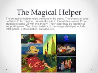 The Magical Helper
The (magical) helper helps the hero in the quest. The character does
not have to be magical, but usually was in the folk law stories Propp
studied to come up with this theory. The Helper may be found in a
supporting role. The characteristics of the (magical) helper include
intelligence, determination, courage, etc.
 