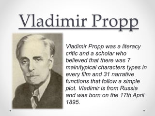 Vladimir Propp
Vladimir Propp was a literacy
critic and a scholar who
believed that there was 7
main/typical characters types in
every film and 31 narrative
functions that follow a simple
plot. Vladimir is from Russia
and was born on the 17th April
1895.
 