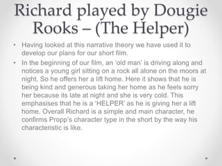Richard played by Dougie
Rooks – (The Helper)
• Having looked at this narrative theory we have used it to
develop our plans for our short film.
• In the beginning of our film, an ‘old man’ is driving along and
notices a young girl sitting on a rock all alone on the moors at
night. So he offers her a lift home. Here it shows that he is
being kind and generous taking her home as he feels sorry
her because its late at night and she is very cold. This
emphasises that he is a ‘HELPER’ as he is giving her a lift
home. Overall Richard is a simple and main character, he
confirms Propp’s character type in the short by the way his
characteristic is like.
 